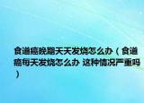 食道癌晚期天天发烧怎么办（食道癌每天发烧怎么办 这种情况严重吗）