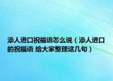 添人进口祝福语怎么说（添人进口的祝福语 给大家整理这几句）