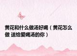 黄花和什么做汤好喝（黄花怎么做 送给爱喝汤的你）
