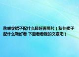 秋季穿裙子配什么鞋好看图片（秋冬裙子配什么鞋好看 下面看看我的文章吧）