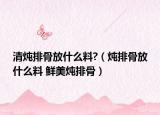 清炖排骨放什么料?（炖排骨放什么料 鲜美炖排骨）