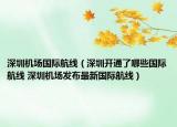 深圳机场国际航线（深圳开通了哪些国际航线 深圳机场发布最新国际航线）
