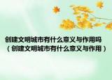 创建文明城市有什么意义与作用吗（创建文明城市有什么意义与作用）