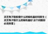 灵芝孢子粉胶囊什么时候吃最好问医生（灵芝孢子粉什么时候吃最好 这个问题你必须弄懂）