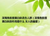 深海鱼胶原蛋白肽适合人群（深海鱼胶原蛋白肽的作用是什么 女人的最爱）