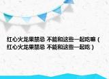 红心火龙果禁忌 不能和这些一起吃嘛（红心火龙果禁忌 不能和这些一起吃）