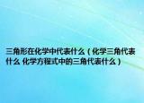 三角形在化学中代表什么（化学三角代表什么 化学方程式中的三角代表什么）