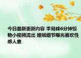 今日最新更新内容 李易峰6分钟惊艳小视频流出 嫖娼细节曝光喜欢性感人妻