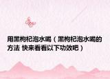 用黑枸杞泡水喝（黑枸杞泡水喝的方法 快来看看以下功效吧）