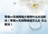 苹果xr无线网络太慢有什么办法解决（苹果xr无线网络慢怎么办 怎么解决）