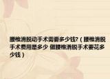 腰椎滑脱动手术需要多少钱?（腰椎滑脱手术费用是多少 做腰椎滑脱手术要花多少钱）