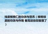 绿皮核桃仁的功效与营养（核桃绿皮的功效与作用 看完这些您就懂了）