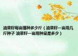 油菜籽每亩播种多少斤（油菜籽一亩用几斤种子 油菜籽一亩用种量是多少）