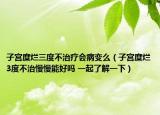 子宫糜烂三度不治疗会病变么（子宫糜烂3度不治慢慢能好吗 一起了解一下）