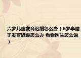 六岁儿童发育迟缓怎么办（6岁半脑子发育迟缓怎么办 看看医生怎么说）
