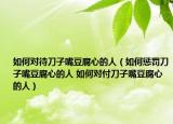 如何对待刀子嘴豆腐心的人（如何惩罚刀子嘴豆腐心的人 如何对付刀子嘴豆腐心的人）