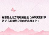 丹东什么地方离朝鲜最近（丹东离朝鲜多远 丹东跟朝鲜之间的距离是多少）
