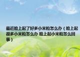最近脸上起了好多小米粒怎么办（脸上起很多小米粒怎么办 脸上起小米粒怎么回事）