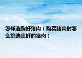 怎样选购好猪肉（购买猪肉时怎么挑选出好的猪肉）
