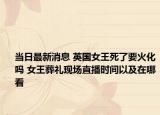 当日最新消息 英国女王死了要火化吗 女王葬礼现场直播时间以及在哪看