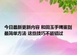 今日最新更新内容 和田玉手镯鉴别最简单方法 这些技巧不能错过