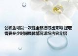 公积金可以一次性全部提取出来吗 提取需要多少时间具体情况详细内容介绍