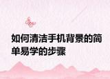 如何清洁手机背景的简单易学的步骤