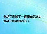 刮胡子刮破了一直流血怎么办（刮胡子刮出血咋办）