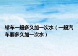 轿车一般多久加一次水（一般汽车要多久加一次水）