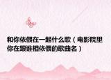 和你依偎在一起什么歌（电影院里你在跟谁相依偎的歌曲名）