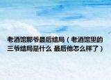 老酒馆那爷最后结局（老酒馆里的三爷结局是什么 最后他怎么样了）