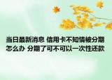 当日最新消息 信用卡不知情被分期怎么办 分期了可不可以一次性还款