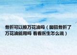 骨折可以擦万花油吗（脚扭骨折了万花油能用吗 看看医生怎么说）
