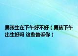 男孩生在下午好不好（男孩下午出生好吗 这些告诉你）