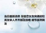 当日最新消息 异地恋女友突遇封校男友家人齐齐前往投喂 细节羡煞网友