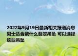 2022年9月19日最新相关报道消息 男士适合戴什么翡翠吊坠 可以选择这些吊坠