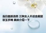 当日最新消息 三种女人不适合戴翡翠玉手镯 具体介绍一下