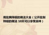 用盐腌辣椒的做法大全（公开盐制辣椒的做法 10天可以享受美味）