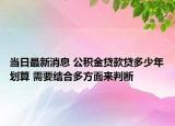 当日最新消息 公积金贷款贷多少年划算 需要结合多方面来判断
