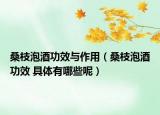 桑枝泡酒功效与作用（桑枝泡酒功效 具体有哪些呢）