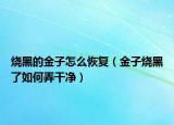 烧黑的金子怎么恢复（金子烧黑了如何弄干净）
