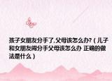 孩子女朋友分手了,父母该怎么办?（儿子和女朋友闹分手父母该怎么办 正确的做法是什么）