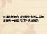 当日最新消息 建设银行卡可以异地注销吗 一般是可以异地注销的