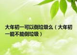 大年初一可以倒垃圾么（大年初一能不能倒垃圾）