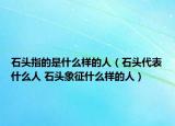 石头指的是什么样的人（石头代表什么人 石头象征什么样的人）