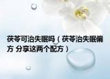 茯苓可治失眠吗（茯苓治失眠偏方 分享这两个配方）