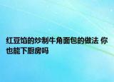 红豆馅的炒制牛角面包的做法 你也能下厨房吗