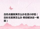 白色衣服发黄怎么办生活小妙招（白衫衣发黄怎么办 教你解决这一难题）