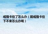 戒指卡住了怎么办（戴戒指卡住下不来怎么办呢）