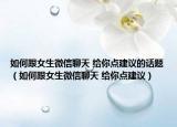 如何跟女生微信聊天 给你点建议的话题（如何跟女生微信聊天 给你点建议）